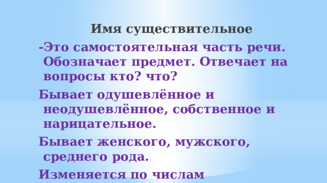 Имя существительное -Это самостоятельная часть речи. Обозначает предмет. Отвечает на вопросы кто? что? Бывает одушевлённое и неодушевлённое, собственное и нарицательное. Бывает женского, мужского, среднего рода. Изменяется по числам (единственное, множественное)       