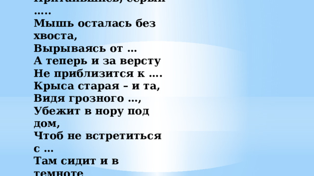-  У норы добычи ждёт,   Притаившись, серый …..  Мышь осталась без хвоста,  Вырываясь от …  А теперь и за версту  Не приблизится к ….  Крыса старая – и та,  Видя грозного …,  Убежит в нору под дом,  Чтоб не встретиться с …  Там сидит и в темноте  Вспоминает о …     