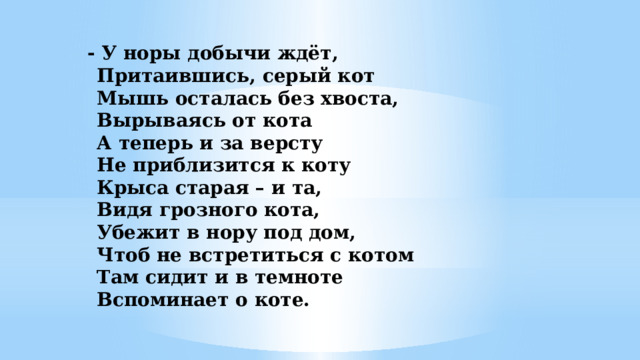 - У норы добычи ждёт,   Притаившись, серый кот  Мышь осталась без хвоста,  Вырываясь от кота  А теперь и за версту  Не приблизится к коту  Крыса старая – и та,  Видя грозного кота,  Убежит в нору под дом,  Чтоб не встретиться с котом  Там сидит и в темноте  Вспоминает о коте.    