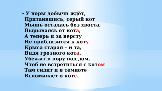- У норы добычи ждёт,   Притаившись, серый кот  Мышь осталась без хвоста,  Вырываясь от кот а ,  А теперь и за версту  Не приблизится к кот у   Крыса старая – и та,  Видя грозного кот а ,  Убежит в нору под дом,  Чтоб не встретиться с кот ом  Там сидит и в темноте  Вспоминает о кот е .   
