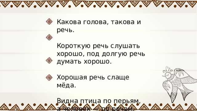 Какова голова, такова и речь. Короткую речь слушать хорошо, под долгую речь думать хорошо. Хорошая речь слаще мёда. Видна птица по перьям, а человек — по речам. 