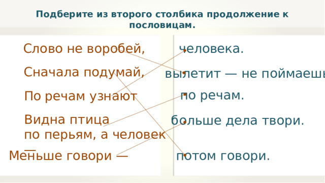 Подберите из второго столбика продолжение к пословицам. Слово не воробей, человека. Сначала подумай, вылетит — не поймаешь. по речам. По речам узнают Видна птица по перьям, а человек — больше дела твори. Меньше говори — потом говори. 