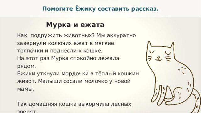 Помогите Ёжику составить рассказ. Мурка и ежата Как подружить животных? Мы аккуратно завернули колючих ежат в мягкие тряпочки и поднесли к кошке. На этот раз Мурка спокойно лежала рядом. Ёжики уткнули мордочки в тёплый кошкин живот. Малыши сосали молочко у новой мамы. Так домашняя кошка выкормила лесных зверят. Однажды лесник принёс троих ежат. У них погибла мать. Мы реши­ли спасти ежат и подсадили голодных зверьков кошке Мурке. Она тро­нула их лапкой и резко отпрыгнула. 