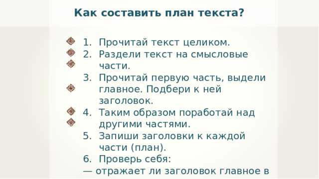 Как составить план текста? Прочитай текст целиком. Раздели текст на смысловые части. Прочитай первую часть, выдели главное. Подбери к ней заголовок. Таким образом поработай над другими частями. Запиши заголовки к каждой части (план). Проверь себя: —  отражает ли заголовок главное в части текста; — не повторяются ли заголовки; — не пропущено ли что-либо важное. 