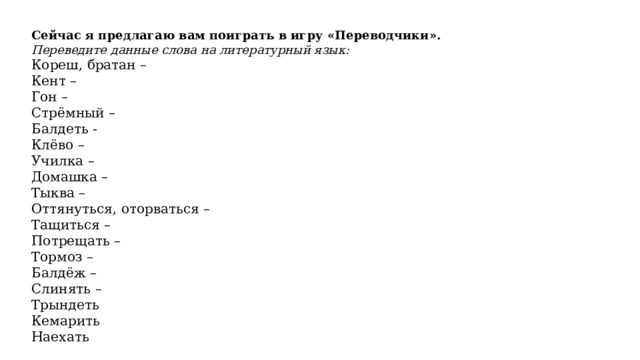 Сейчас я предлагаю вам поиграть в игру «Переводчики».   Переведите данные слова на литературный язык:  Кореш, братан –  Кент –  Гон –  Стрёмный –  Балдеть -  Клёво – Училка – Домашка – Тыква – Оттянуться, оторваться – Тащиться – Потрещать – Тормоз – Балдёж – Слинять –  Трындеть     Кемарить     Наехать       