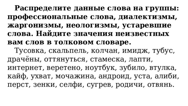Распределите данные слова на группы: профессиональные слова, диалектизмы, жаргонизмы, неологизмы, устаревшие слова. Найдите значения неизвестных вам слов в толковом словаре. Тусовка, скальпель, колчан, имидж, тубус, драчёны, оттянуться, стамеска, лапти, интернет, веретено, ноутбук, зубило, втулка, кайф, ухват, мочажина, андроид, уста, алиби, перст, зенки, селфи, сугрев, родичи, отвянь. 