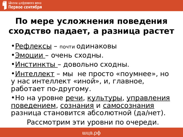 По мере усложнения поведения сходство падает, а разница растет Рефлексы – почти одинаковы Эмоции – очень сходны. Инстинкты – довольно сходны. Интеллект – мы не просто «поумнее», но у нас интеллект «иной», и, главное, работает по-другому. Но на уровне речи , культуры , управления поведением , сознания и самосознания разница становится абсолютной (да/нет). Рассмотрим эти уровни по очереди. 