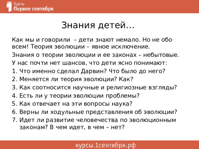 Знания детей… Как мы и говорили – дети знают немало. Но не обо всем! Теория эволюции – явное исключение. Знания о теории эволюции и ее законах – небытовые. У нас почти нет шансов, что дети ясно понимают: Что именно сделал Дарвин? Что было до него? Меняется ли теория эволюции? Как? Как соотносится научные и религиозные взгляды? Есть ли у теории эволюции проблемы? Как отвечает на эти вопросы наука? Верны ли ходульные представления об эволюции? Идет ли развитие человечества по эволюционным законам? В чем идет, в чем – нет? 
