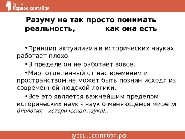 Разуму не так просто понимать реальность, как она есть Принцип актуализма в исторических науках работает плохо. В пределе он не работает вовсе. Мир, отделенный от нас временем и пространством не может быть познан исходя из современной людской логики. Все это является важнейшим пределом исторических наук - наук о меняющемся мире (а биология – историческая наука)… 