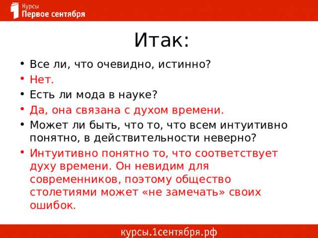Итак: Все ли, что очевидно, истинно? Нет. Есть ли мода в науке? Да, она связана с духом времени. Может ли быть, что то, что всем интуитивно понятно, в действительности неверно? Интуитивно понятно то, что соответствует духу времени. Он невидим для современников, поэтому общество столетиями может «не замечать» своих ошибок. 
