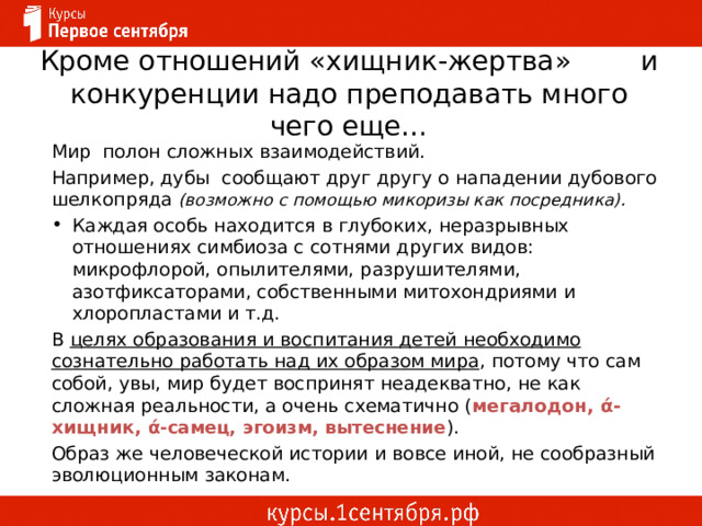 Кроме отношений «хищник-жертва» и конкуренции надо преподавать много чего еще… Мир полон сложных взаимодействий. Например, дубы сообщают друг другу о нападении дубового шелкопряда (возможно с помощью микоризы как посредника). Каждая особь находится в глубоких, неразрывных отношениях симбиоза с сотнями других видов: микрофлорой, опылителями, разрушителями, азотфиксаторами, собственными митохондриями и хлоропластами и т.д. В целях образования и воспитания детей необходимо сознательно работать над их образом мира , потому что сам собой, увы, мир будет воспринят неадекватно, не как сложная реальности, а очень схематично ( мегалодон, ά-хищник, ά-самец, эгоизм, вытеснение ). Образ же человеческой истории и вовсе иной, не сообразный эволюционным законам. 