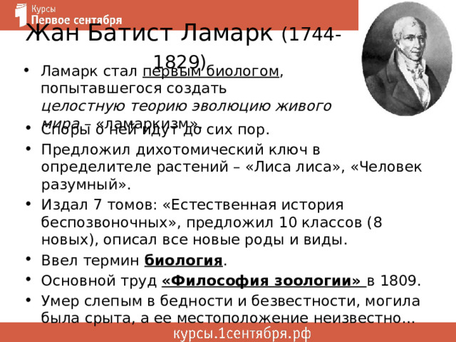 Жан Батист Ламарк (1744-1829)  Ламарк стал первым биологом , попытавшегося создать целостную теорию эволюцию живого мира – «ламаркизм». Споры о ней идут до сих пор. Предложил дихотомический ключ в определителе растений – «Лиса лиса», «Человек разумный». Издал 7 томов: «Естественная история беспозвоночных», предложил 10 классов (8 новых), описал все новые роды и виды. Ввел термин биология . Основной труд «Философия зоологии» в 1809. Умер слепым в бедности и безвестности, могила была срыта, а ее местоположение неизвестно… 