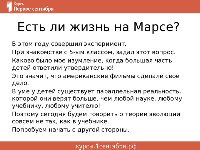 Есть ли жизнь на Марсе? В этом году совершил эксперимент. При знакомстве с 5-ым классом, задал этот вопрос. Каково было мое изумление, когда большая часть детей ответили утвердительно! Это значит, что американские фильмы сделали свое дело. В уме у детей существует параллельная реальность, которой они верят больше, чем любой науке, любому учебнику, любому учителю! Поэтому сегодня будем говорить о теории эволюции совсем не так, как в учебнике. Попробуем начать с другой стороны. 