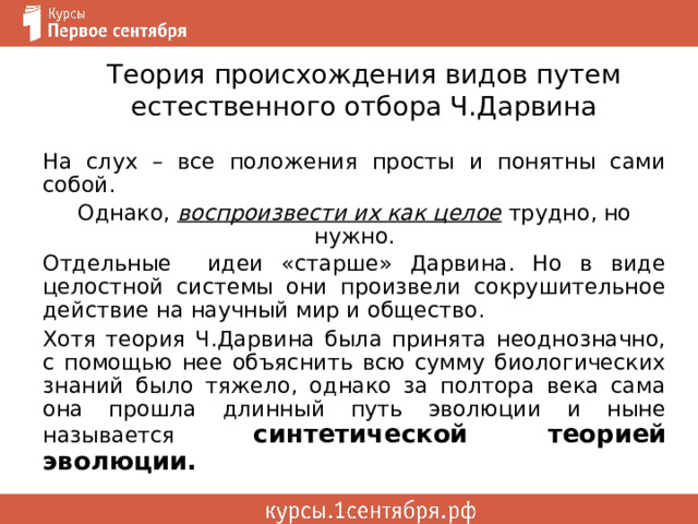 Теория происхождения видов путем естественного отбора Ч.Дарвина На слух – все положения просты и понятны сами собой. Однако, воспроизвести их как целое  трудно, но нужно. Отдельные идеи «старше» Дарвина. Но в виде целостной системы они произвели сокрушительное действие на научный мир и общество. Хотя теория Ч.Дарвина была принята неоднозначно, с помощью нее объяснить всю сумму биологических знаний было тяжело, однако за полтора века сама она прошла длинный путь эволюции и ныне называется синтетической теорией эволюции. 