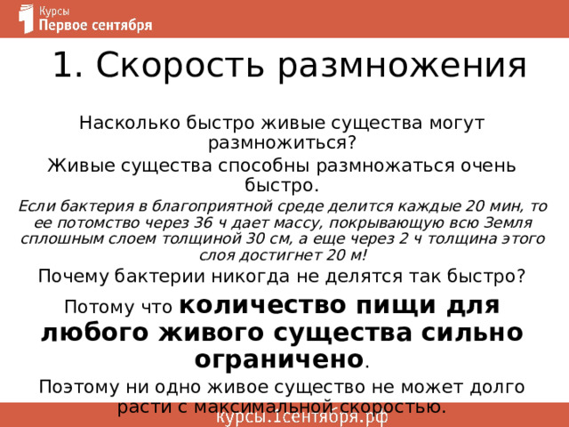 1. Скорость размножения Насколько быстро живые существа могут размножиться? Живые существа способны размножаться очень быстро. Если бактерия в благоприятной среде делится каждые 20 мин, то ее потомство через 36 ч дает массу, покрывающую всю Земля сплошным слоем толщиной 30 см, а еще через 2 ч толщина этого слоя достигнет 20 м! Почему бактерии никогда не делятся так быстро? Потому что количество пищи для любого живого существа сильно ограничено . Поэтому ни одно живое существо не может долго расти с максимальной скоростью. 
