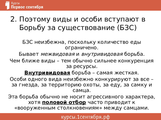 2 . Поэтому виды и особи вступают в Борьбу за существование (БЗС) БЗС неизбежна, поскольку количество еды ограничено. Бывает межвидовая и внутривидовая борьба. Чем ближе виды – тем обычно сильнее конкуренция за ресурсы. Внутривидовая борьба – самая жесткая. Особи одного вида неизбежно конкурируют за все – за гнезда, за территорию охоты, за еду, за самку и самца. Эта борьба обычно не носит агрессивного характера, хотя половой отбор часто приводит к «вооруженным столкновениям» между самцами. 