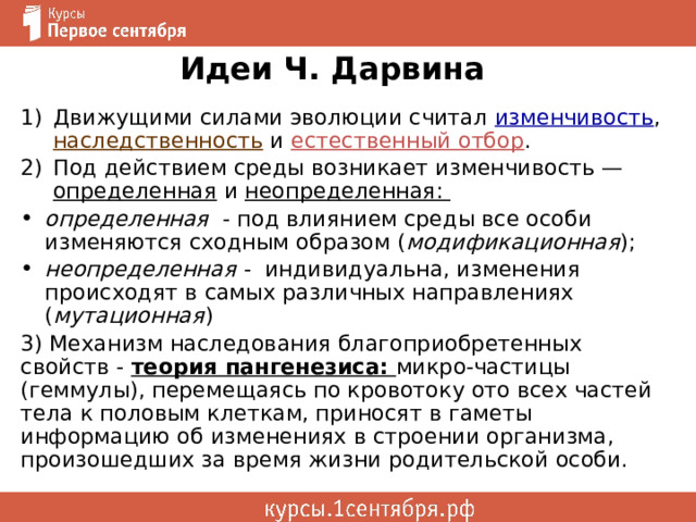  Идеи Ч. Дарвина   Движущими силами эволюции считал изменчивость , наследственность и естественный отбор . Под действием среды возникает изменчивость — определенная и неопределенная:  определенная - под влиянием среды все особи изменяются сходным образом ( модификационная ); неопределенная - индивидуальна, изменения происходят в самых различных направлениях ( мутационная )    3) Механизм наследования благоприобретенных свойств - теория пангенезиса: микро-частицы (геммулы), перемещаясь по кровотоку ото всех частей тела к половым клеткам, приносят в гаметы информацию об изменениях в строении организма, произошедших за время жизни родительской особи. 