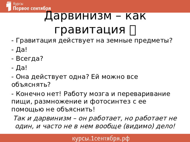 Дарвинизм – как гравитация  - Гравитация действует на земные предметы? - Да! - Всегда? - Да! - Она действует одна? Ей можно все объяснять? - Конечно нет! Работу мозга и переваривание пищи, размножение и фотосинтез с ее помощью не объяснить! Так и дарвинизм – он работает, но работает не один, и часто не в нем вообще (видимо) дело! 