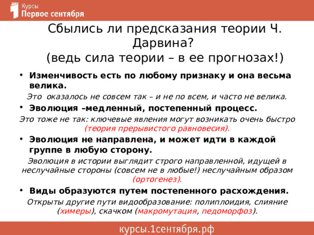 Сбылись ли предсказания теории Ч. Дарвина?  (ведь сила теории – в ее прогнозах!) Изменчивость есть по любому признаку и она весьма велика. Это оказалось не совсем так – и не по всем, и часто не велика. Эволюция –медленный, постепенный процесс. Это тоже не так: ключевые явления могут возникать очень быстро (теория прерывистого равновесия). Эволюция не направлена, и может идти в каждой группе в любую сторону. Эволюция в истории выглядит строго направленной, идущей в неслучайные стороны (совсем не в любые!) неслучайным образом (ортогенез). Виды образуются путем постепенного расхождения. Открыты другие пути видообразование: полиплоидия, слияние ( химеры ), скачком ( макромутация , педоморфоз ). 