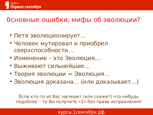 0сновные ошибки, мифы об эволюции? Петя эволюционирует… Человек мутировал и приобрел сверхспособности… Изменение – это Эволюция… Выживают сильнейшие… Теория эволюции = Эволюция… Эволюция доказана… (или доказывает…) Если кто-то из Вас напишет (или скажет) что-нибудь подобное – то Вы получите «2» без права исправления! 