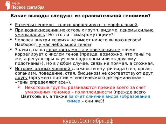 Какие выводы следуют из сравнительной геномики? Размеры геномов – плохо коррелируют с морфологией . При возникновении некоторых групп, видимо, геномы сильно уменьшались ! Не это ли - «макромутации»?! Человек внутри «своих» не имеет ничего выдающегося! Наоборот , у нас небольшой геном ! Значит, наша сложность мозга и поведения не прямо коррелирует с числом генов (правда, возможно, что гены те же, а регуляторы «лучше» подогнаны или «к другому подогнаны»). Но в любом случае, связь не прямая, а сложная. История разных уровней сложности внутри вида (ген, орган, организм, поведение, стая, биоценоз) не соответствуют друг другу (аргумент против «генетического детерминизма» - «гены определяют все»). Некоторые группы развиваются прежде всего за счет умножения геномов – полиплоидности (прежде всего Цветковые), а также за счет слияния видов (образования химер – они же)! 