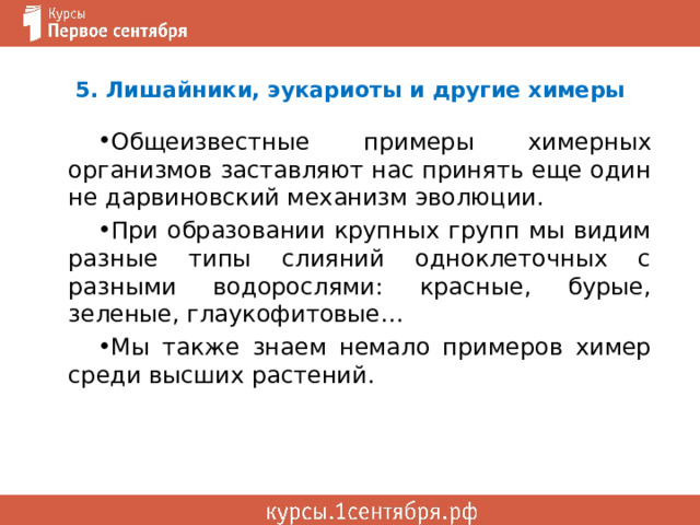 5. Лишайники, эукариоты и другие химеры Общеизвестные примеры химерных организмов заставляют нас принять еще один не дарвиновский механизм эволюции. При образовании крупных групп мы видим разные типы слияний одноклеточных с разными водорослями: красные, бурые, зеленые, глаукофитовые… Мы также знаем немало примеров химер среди высших растений. 