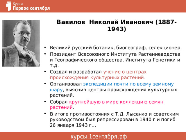 Вавилов Николай Иванович (1887-1943) Великий русский ботаник, биогеограф, селекционер. Президент Всесоюзного Института Растениеводства и Географического общества, Института Генетики и т.д. Создал и разработал учение о центрах происхождения культурных растений . Организовал экспедиции почти по всему земному шару , выяснив центры происхождения культурных растений. Собрал крупнейшую в мире коллекцию семян растений . В итоге противостояния с Т.Д. Лысенко и советским руководством был репрессирован в 1940 г и погиб 26 января 1943 г… 
