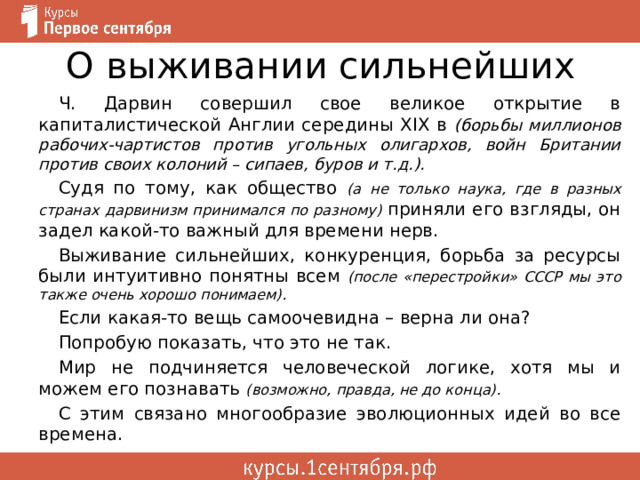 О выживании сильнейших Ч. Дарвин совершил свое великое открытие в капиталистической Англии середины XIX в (борьбы миллионов рабочих-чартистов против угольных олигархов, войн Британии против своих колоний – сипаев, буров и т.д.). Судя по тому, как общество (а не только наука, где в разных странах дарвинизм принимался по разному) приняли его взгляды, он задел какой-то важный для времени нерв. Выживание сильнейших, конкуренция, борьба за ресурсы были интуитивно понятны всем (после «перестройки» СССР мы это также очень хорошо понимаем). Если какая-то вещь самоочевидна – верна ли она? Попробую показать, что это не так. Мир не подчиняется человеческой логике, хотя мы и можем его познавать (возможно, правда, не до конца). С этим связано многообразие эволюционных идей во все времена. 