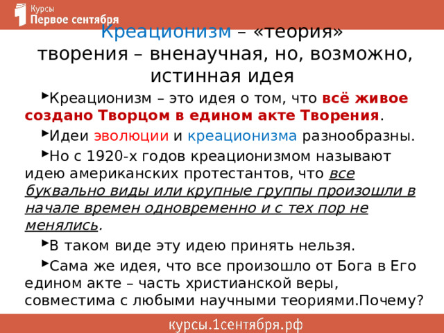 Креационизм – «теория»  творения – вненаучная, но, возможно, истинная идея Креационизм – это идея о том, что всё живое создано Творцом в едином акте Творения . Идеи эволюции и креационизма разнообразны. Но с 1920-х годов креационизмом называют идею американских протестантов, что все буквально виды или крупные группы произошли в начале времен одновременно и с тех пор не менялись . В таком виде эту идею принять нельзя. Сама же идея, что все произошло от Бога в Его едином акте – часть христианской веры, совместима с любыми научными теориями.Почему? 