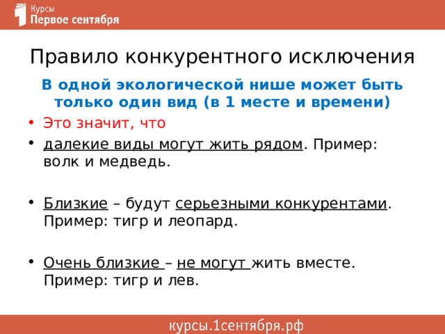 Правило конкурентного исключения В одной экологической нише может быть только один вид (в 1 месте и времени) Это значит, что далекие виды могут жить рядом . Пример: волк и медведь.  Близкие – будут серьезными конкурентами . Пример: тигр и леопард. Очень близкие – не могут жить вместе. Пример: тигр и лев. 
