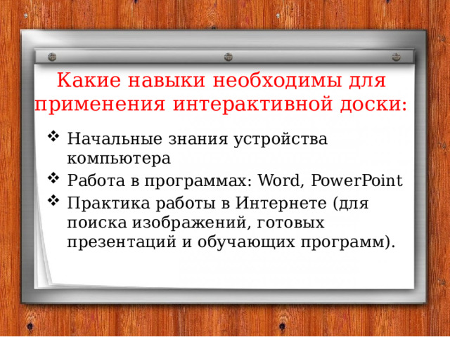 Какие навыки необходимы для применения интерактивной доски: Начальные знания устройства компьютера Работа в программах: Word, PowerPoint Практика работы в Интернете (для поиска изображений, готовых презентаций и обучающих программ). 