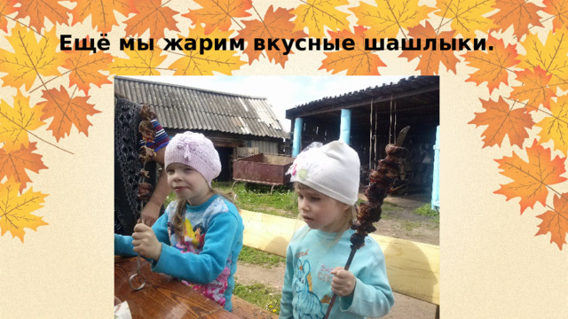 Ещё мы жарим вкусные шашлыки. 