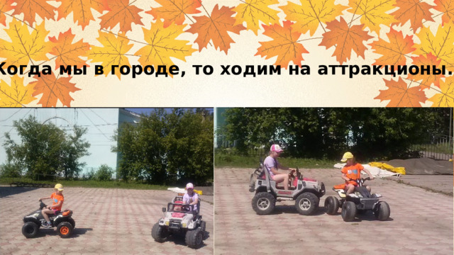 Когда мы в городе, то ходим на аттракционы. 