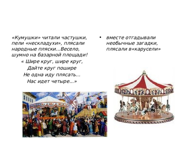 вместе отгадывали необычные загадки, плясали в«карусели» «Кумушки» читали частушки, пели «нескладухи», плясали народные пляски...Весело, шумно на базарной площади! « Шире круг, шире круг, Дайте круг пошире Не одна иду плясать... Нас идет четыре...» 