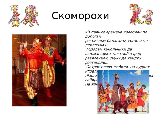 Скоморохи «В давние времена колесили по дорогам  расписные балаганы, ходили по деревням и  городам кукольники да шарманщики, честной народ  развлекали, скуку да хандру разгоняли...  Острое слово любили, на дудках играли..  .Чаще всего там, где много народа собиралось...  На ярмарке!» 