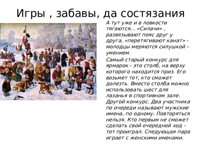 Игры , забавы, да состязания А тут уже и в ловкости тягаются... «Силачи» , развязывают пояс друг у друга, «перетягивают канат» -молодцы меряются силушкой –умением. Самый старый конкурс для ярмарок - это столб, на верху которого находится приз. Его возьмет тот, кто сможет долезть. Вместо столба можно использовать шест для лазанья в спортивном зале.  Другой конкурс. Два участника по очереди называют мужские имена, по одному. Повторяться нельзя. Кто первым не сможет сделать свой очередной ход - тот проиграл. Следующая пара играет с женскими именами.   