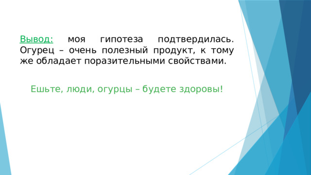  Вывод:  моя гипотеза подтвердилась. Огурец – очень полезный продукт, к тому же обладает поразительными свойствами. Ешьте, люди, огурцы – будете здоровы! 