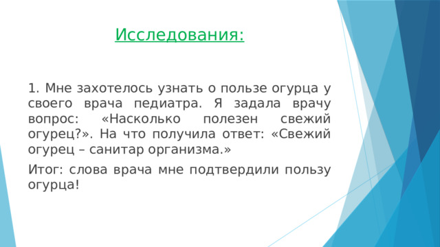 Исследования: 1. Мне захотелось узнать о пользе огурца у своего врача педиатра. Я задала врачу вопрос: «Насколько полезен свежий огурец?». На что получила ответ: «Свежий огурец – санитар организма.» Итог: слова врача мне подтвердили пользу огурца! 