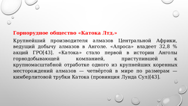 Горнорудное общество «Катока Лтд.» Крупнейший производителя алмазов Центральной Африки, ведущий добычу алмазов в Анголе. «Алроса» владеет 32,8 % акций ГРО[43]. «Катока» стало первой в истории Анголы горнодобывающей компанией, приступившей к крупномасштабной отработке одного из крупнейших коренных месторождений алмазов — четвёртой в мире по размерам — кимберлитовой трубки Катока (провинция Лунда Сул)[43]. 