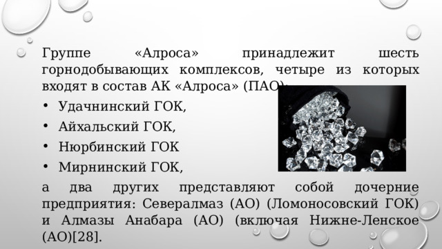 Группе «Алроса» принадлежит шесть горнодобывающих комплексов, четыре из которых входят в состав АК «Алроса» (ПАО): Удачнинский ГОК, Айхальский ГОК, Нюрбинский ГОК Мирнинский ГОК, а два других представляют собой дочерние предприятия: Севералмаз (АО) (Ломоносовский ГОК) и Алмазы Анабара (АО) (включая Нижне-Ленское (АО)[28]. 