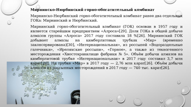 Мирнинско-Нюрбинский горно-обогатительный комбинат Мирнинско-Нюрбинский горно-обогатительный комбинат ранее два отдельных ГОКа: Мирнинский и Нюрбинский. Мирнинский горно-обогатительный комбинат (ГОК) основан в 1957 году и является старейшим предприятием «Алроса»[29]. Доля ГОКа в общей добыче алмазов группы «Алроса» 2017 году составила 18 %[26]. Мирнинский ГОК добывает алмазы на кимберлитовых трубках «Мир» (временно законсервирована)[30], «Интернациональная», из россыпей «Водораздельные галечники», «Иреляхские россыпи», «Горное», а также из техногенного месторождения «Хвостохранилище фабрики № 5». Объём добычи алмазов на кимберлитовой трубке «Интернациональная» в 2017 году составил 3,7 млн карат[26]. На трубке «Мир» в 2017 году — 2,76 млн карат[26]. Объём добычи алмазов из россыпных месторождений в 2017 году — 740 тыс. карат[26]. 