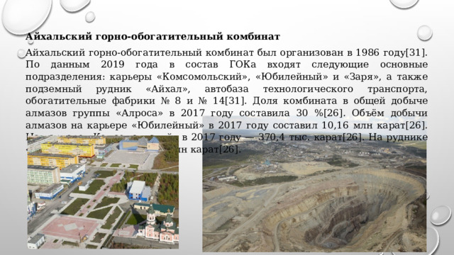 Айхальский горно-обогатительный комбинат Айхальский горно-обогатительный комбинат был организован в 1986 году[31]. По данным 2019 года в состав ГОКа входят следующие основные подразделения: карьеры «Комсомольский», «Юбилейный» и «Заря», а также подземный рудник «Айхал», автобаза технологического транспорта, обогатительные фабрики № 8 и № 14[31]. Доля комбината в общей добыче алмазов группы «Алроса» в 2017 году составила 30 %[26]. Объём добычи алмазов на карьере «Юбилейный» в 2017 году составил 10,16 млн карат[26]. На карьере «Комсомольский» в 2017 году — 370,4 тыс. карат[26]. На руднике «Айхал» в 2017 году — 2,48 млн карат[26]. 
