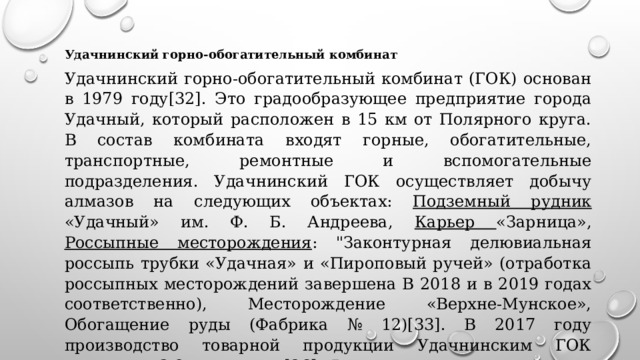 Удачнинский горно-обогатительный комбинат Удачнинский горно-обогатительный комбинат (ГОК) основан в 1979 году[32]. Это градообразующее предприятие города Удачный, который расположен в 15 км от Полярного круга. В состав комбината входят горные, обогатительные, транспортные, ремонтные и вспомогательные подразделения. Удачнинский ГОК осуществляет добычу алмазов на следующих объектах: Подземный рудник «Удачный» им. Ф. Б. Андреева, Карьер «Зарница», Россыпные месторождения : 