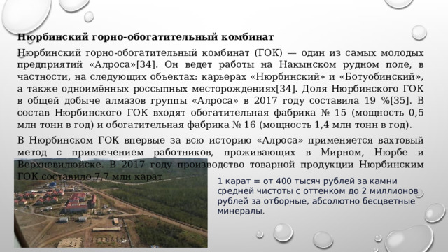 Нюрбинский горно-обогатительный комбинат Нюрбинский горно-обогатительный комбинат (ГОК) — один из самых молодых предприятий «Алроса»[34]. Он ведет работы на Накынском рудном поле, в частности, на следующих объектах: карьерах «Нюрбинский» и «Ботуобинский», а также одноимённых россыпных месторождениях[34]. Доля Нюрбинского ГОК в общей добыче алмазов группы «Алроса» в 2017 году составила 19 %[35]. В состав Нюрбинского ГОК входят обогатительная фабрика № 15 (мощность 0,5 млн тонн в год) и обогатительная фабрика № 16 (мощность 1,4 млн тонн в год). В Нюрбинском ГОК впервые за всю историю «Алроса» применяется вахтовый метод с привлечением работников, проживающих в Мирном, Нюрбе и Верхневилюйске. В 2017 году производство товарной продукции Нюрбинским ГОК составило 7,7 млн карат 1 карат = от 400 тысяч рублей за камни средней чистоты с оттенком до 2 миллионов рублей за отборные, абсолютно бесцветные минералы . 