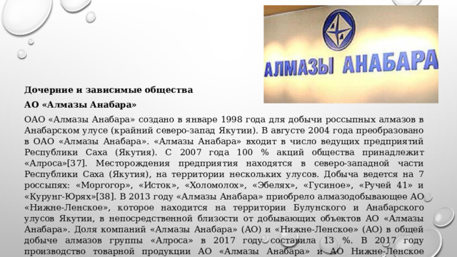 Дочерние и зависимые общества АО «Алмазы Анабара» ОАО «Алмазы Анабара» создано в январе 1998 года для добычи россыпных алмазов в Анабарском улусе (крайний северо-запад Якутии). В августе 2004 года преобразовано в ОАО «Алмазы Анабара». «Алмазы Анабара» входит в число ведущих предприятий Республики Саха (Якутия). С 2007 года 100 % акций общества принадлежит «Алроса»[37]. Месторождения предприятия находятся в северо-западной части Республики Саха (Якутия), на территории нескольких улусов. Добыча ведется на 7 россыпях: «Моргогор», «Исток», «Холомолох», «Эбелях», «Гусиное», «Ручей 41» и «Курунг-Юрях»[38]. В 2013 году «Алмазы Анабара» приобрело алмазодобывающее АО «Нижне-Ленское», которое находится на территории Булунского и Анабарского улусов Якутии, в непосредственной близости от добывающих объектов АО «Алмазы Анабара». Доля компаний «Алмазы Анабара» (АО) и «Нижне-Ленское» (АО) в общей добыче алмазов группы «Алроса» в 2017 году составила 13 %. В 2017 году производство товарной продукции АО «Алмазы Анабара» и АО Нижне-Ленское составило 5,2 млн карат[26]. 