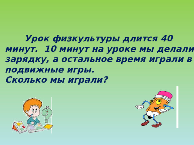  Урок физкультуры длится 40 минут. 10 минут на уроке мы делали зарядку, а остальное время играли в подвижные игры. Сколько мы играли?   