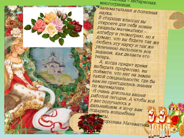 Дорогие ребята!  - Действительно, математика – интересная, многогранная, занимательная и полезная наука.  В старших классах вы откроете для себя новые разделы математики – алгебру и геометрию, но я думаю, что вы будете так же любить эту науку и так же увлеченно выполнять все задания, как делаете это теперь.  А, когда придет время выбирать профессию, вы поймете, что нет на земле такой специальности, где бы вам не пригодились знания по математике. Я очень довольна вашей работой сегодня. А чтобы всё у вас получалось в дальнейшем, я хочу вам подарить волшебные конфеты. Ваша королева Математика 