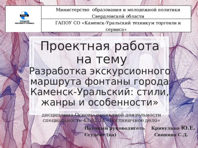 Министерство образования и молодежной политики Свердловской области ГАПОУ СО «Каменск-Уральский техникум торговли и сервиса» Проектная работа  на тему  Разработка экскурсионного маршрута фонтаны города Каменск-Уральский: стили, жанры и особенности» дисциплина Основы проектной деятельности специальность 43.02.14 «Гостиничное дело» Научный руководитель Кривулько Ю.Е. Студент (ка) Свинина С.Д. 