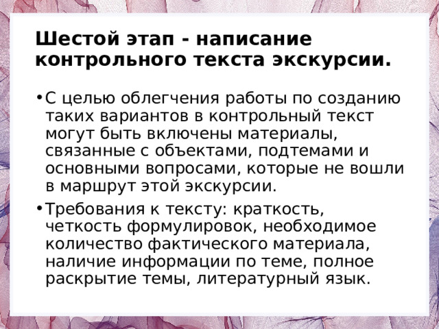Шестой этап - написание контрольного текста экскурсии. С целью облегчения работы по созданию таких вариантов в контрольный текст могут быть включены материалы, связанные с объектами, подтемами и основными вопросами, которые не вошли в маршрут этой экскурсии. Требования к тексту: краткость, четкость формулировок, необходимое количество фактического материала, наличие информации по теме, полное раскрытие темы, литературный язык. 