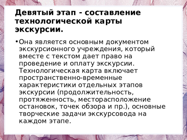 Девятый этап - составление технологической карты экскурсии. Она является основным документом экскурсионного учреждения, который вместе с текстом дает право на проведение и оплату экскурсии. Технологическая карта включает пространственно-временные характеристики отдельных этапов экскурсии (продолжительность, протяженность, месторасположение остановок, точек обзора и пр.), основные творческие задачи экскурсовода на каждом этапе. 